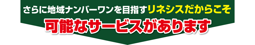 さらに地域ナンバーワンを目指すリネシスだからこそ可能なサービスがあります