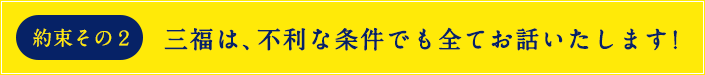約束その2 不利な条件でも全てお話いたします!