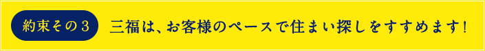 約束その3 お客様のペースで住まい探しをすすめます!