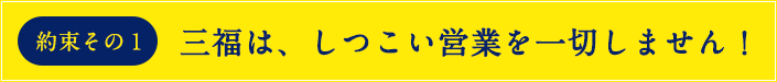 約束その1 しつこい営業を一切しません!