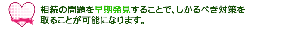 相続の問題を早期発見することで、しかるべき対策を取ることができます。